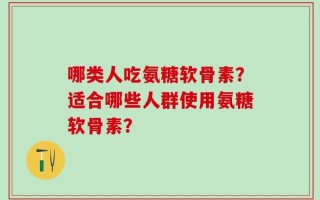哪类人吃氨糖软骨素？适合哪些人群使用氨糖软骨素？