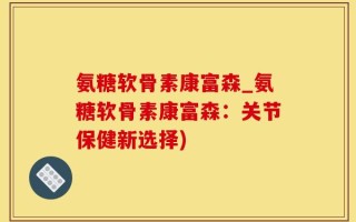 氨糖软骨素康富森_氨糖软骨素康富森：关节保健新选择)
