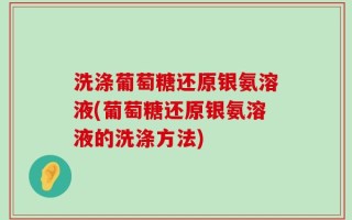 洗涤葡萄糖还原银氨溶液(葡萄糖还原银氨溶液的洗涤方法)