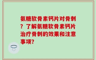 氨糖软骨素钙片对骨刺？了解氨糖软骨素钙片治疗骨刺的效果和注意事项？
