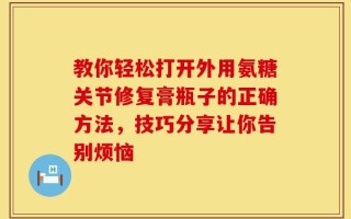 教你轻松打开外用氨糖关节修复膏瓶子的正确方法，技巧分享让你告别烦恼