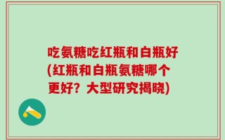 吃氨糖吃红瓶和白瓶好(红瓶和白瓶氨糖哪个更好？大型研究揭晓)