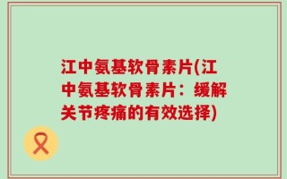 江中氨基软骨素片(江中氨基软骨素片：缓解关节疼痛的有效选择)