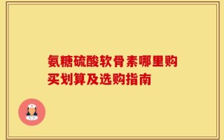 氨糖硫酸软骨素哪里购买划算及选购指南