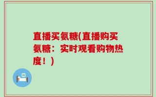 直播买氨糖(直播购买氨糖：实时观看购物热度！)