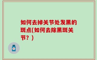如何去掉关节处发黑的斑点(如何去除黑斑关节？)