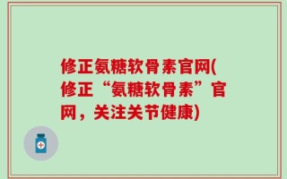 修正氨糖软骨素官网(修正“氨糖软骨素”官网，关注关节健康)