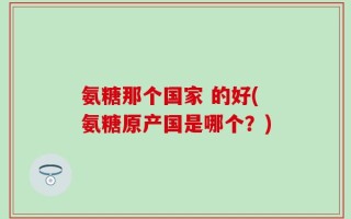 氨糖那个国家 的好(氨糖原产国是哪个？)