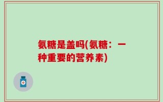 氨糖是盖吗(氨糖：一种重要的营养素)