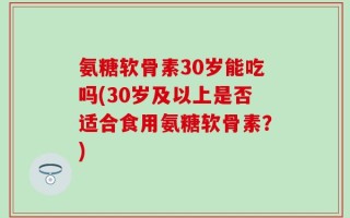 氨糖软骨素30岁能吃吗(30岁及以上是否适合食用氨糖软骨素？)