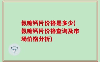 氨糖钙片价格是多少(氨糖钙片价格查询及市场价格分析)