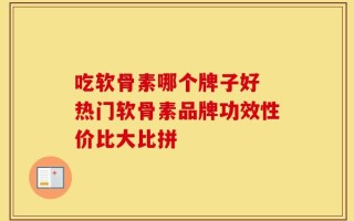 吃软骨素哪个牌子好 热门软骨素品牌功效性价比大比拼