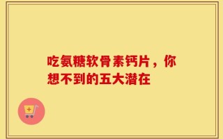 吃氨糖软骨素钙片，你想不到的五大潜在