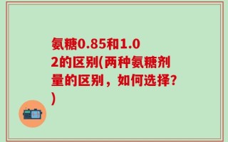氨糖0.85和1.02的区别(两种氨糖剂量的区别，如何选择？)