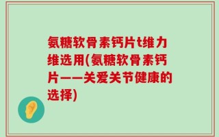 氨糖软骨素钙片t维力维选用(氨糖软骨素钙片——关爱关节健康的选择)