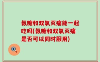氨糖和双氯灭痛能一起吃吗(氨糖和双氯灭痛是否可以同时服用)