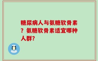 糖尿病人与氨糖软骨素？氨糖软骨素适宜哪种人群？