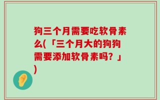 狗三个月需要吃软骨素么(「三个月大的狗狗需要添加软骨素吗？」)