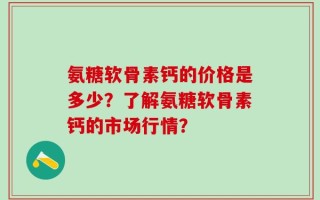 氨糖软骨素钙的价格是多少？了解氨糖软骨素钙的市场行情？