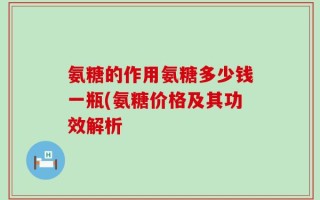 氨糖的作用氨糖多少钱一瓶(氨糖价格及其功效解析