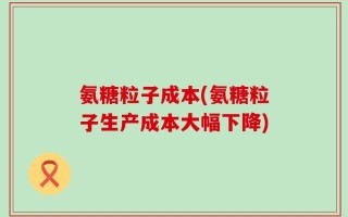 氨糖粒子成本(氨糖粒子生产成本大幅下降)