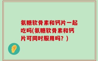 氨糖软骨素和钙片一起吃吗(氨糖软骨素和钙片可同时服用吗？)