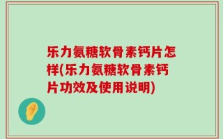 乐力氨糖软骨素钙片怎样(乐力氨糖软骨素钙片功效及使用说明)