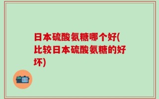 日本硫酸氨糖哪个好(比较日本硫酸氨糖的好坏)