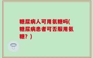 糖尿病人可用氨糖吗(糖尿病患者可否服用氨糖？)