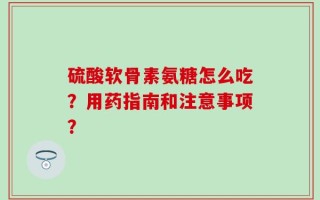 硫酸软骨素氨糖怎么吃？用药指南和注意事项？