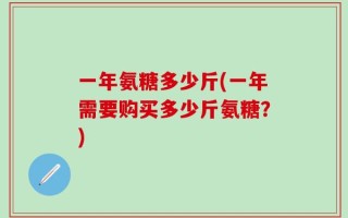 一年氨糖多少斤(一年需要购买多少斤氨糖？)