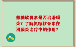 氨糖软骨素是否治滑膜炎？了解氨糖软骨素在滑膜炎治疗中的作用？