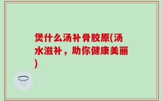 煲什么汤补骨胶原(汤水滋补，助你健康美丽)