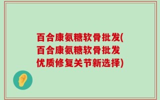 百合康氨糖软骨批发(百合康氨糖软骨批发 优质修复关节新选择)