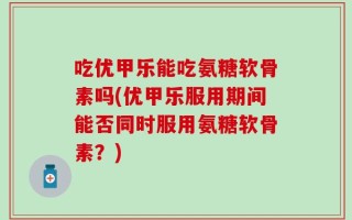 吃优甲乐能吃氨糖软骨素吗(优甲乐服用期间能否同时服用氨糖软骨素？)