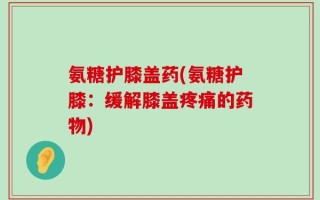 氨糖护膝盖药(氨糖护膝：缓解膝盖疼痛的药物)