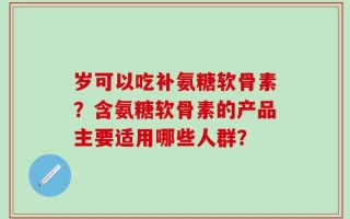 岁可以吃补氨糖软骨素？含氨糖软骨素的产品主要适用哪些人群？