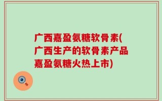 广西嘉盈氨糖软骨素(广西生产的软骨素产品嘉盈氨糖火热上市)