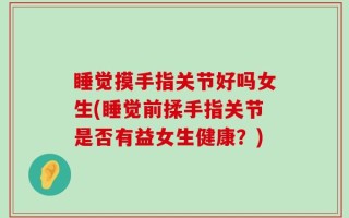 睡觉摸手指关节好吗女生(睡觉前揉手指关节是否有益女生健康？)
