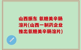 山西振东 氨糖美辛肠溶片(山西一制药企业推出氨糖美辛肠溶片)