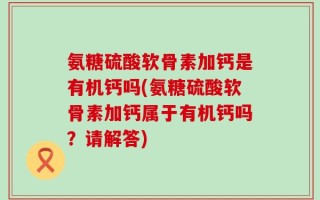 氨糖硫酸软骨素加钙是有机钙吗(氨糖硫酸软骨素加钙属于有机钙吗？请解答)