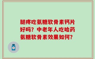 腿疼吃氨糖软骨素钙片好吗？中老年人吃哈药氨糖软骨素效果如何？