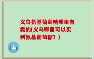 义乌氨基葡萄糖哪里有卖的(义乌哪里可以买到氨基葡萄糖？)