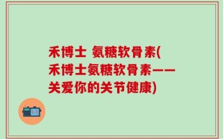 禾博士 氨糖软骨素(禾博士氨糖软骨素——关爱你的关节健康)