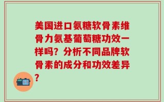 美国进口氨糖软骨素维骨力氨基葡萄糖功效一样吗？分析不同品牌软骨素的成分和功效差异？
