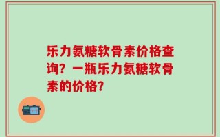 乐力氨糖软骨素价格查询？一瓶乐力氨糖软骨素的价格？