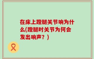 在床上蹬腿关节响为什么(蹬腿时关节为何会发出响声？)
