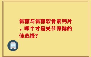 氨糖与氨糖软骨素钙片，哪个才是关节保健的佳选择？