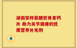 湖南安邦氨糖软骨素钙片 助力关节健康的优质营养补充剂