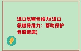 进口氨糖骨维力(进口氨糖骨维力：帮助保护骨骼健康)